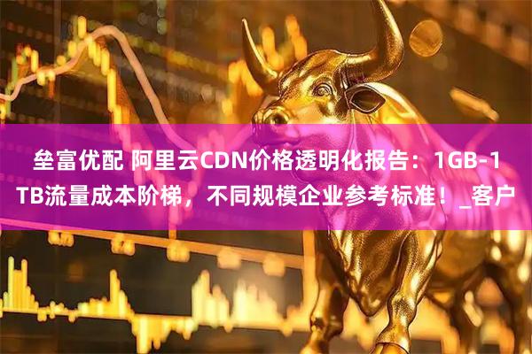 垒富优配 阿里云CDN价格透明化报告：1GB-1TB流量成本阶梯，不同规模企业参考标准！_客户