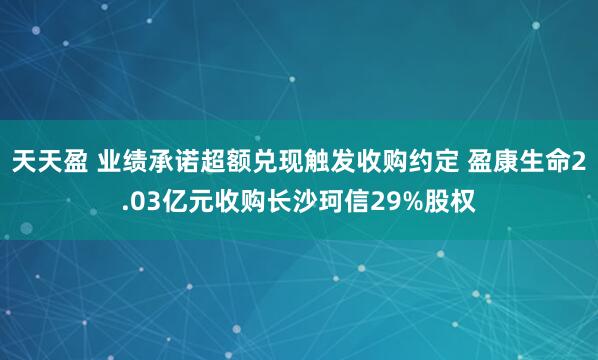 天天盈 业绩承诺超额兑现触发收购约定 盈康生命2.03亿元收购长沙珂信29%股权