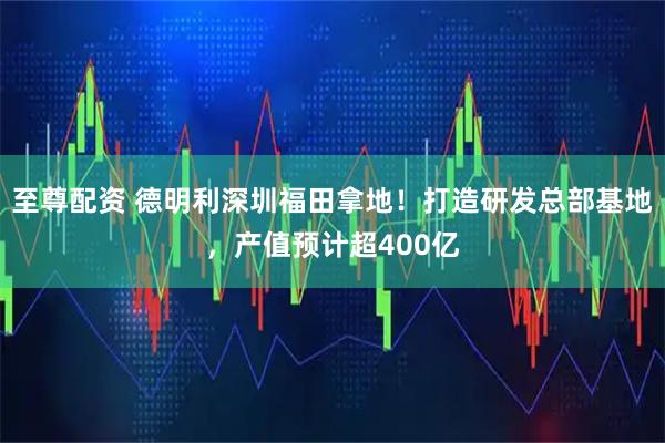 至尊配资 德明利深圳福田拿地！打造研发总部基地，产值预计超400亿