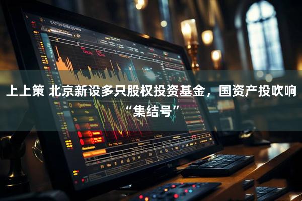 上上策 北京新设多只股权投资基金，国资产投吹响“集结号”