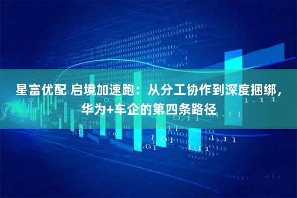 星富优配 启境加速跑:从分工协作到深度捆绑,华为+车企的第四条路径
