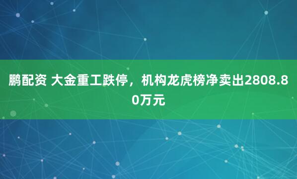 鹏配资 大金重工跌停，机构龙虎榜净卖出2808.80万元